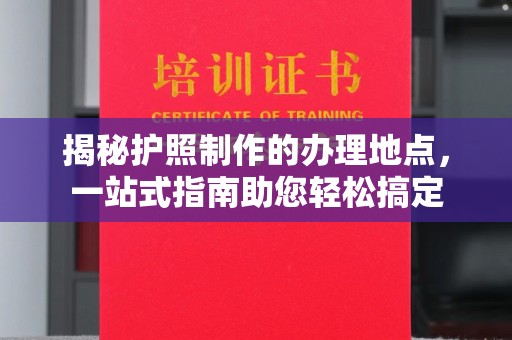 黄浦揭秘护照制作的办理地点，一站式指南助您轻松搞定